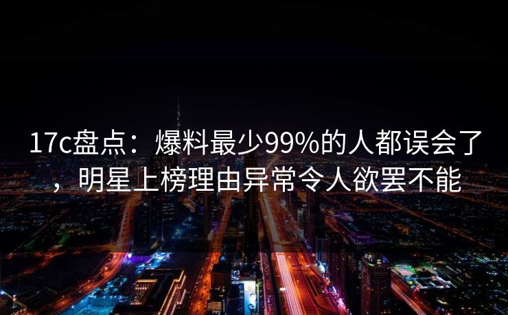17c盘点：爆料最少99%的人都误会了，明星上榜理由异常令人欲罢不能