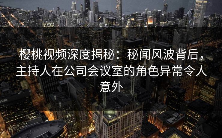 樱桃视频深度揭秘：秘闻风波背后，主持人在公司会议室的角色异常令人意外