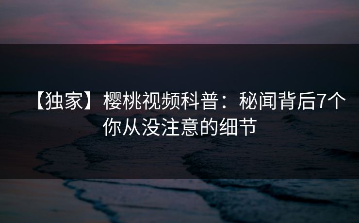 【独家】樱桃视频科普：秘闻背后7个你从没注意的细节