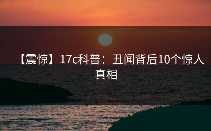 【震惊】17c科普：丑闻背后10个惊人真相