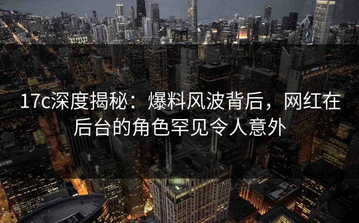 17c深度揭秘：爆料风波背后，网红在后台的角色罕见令人意外