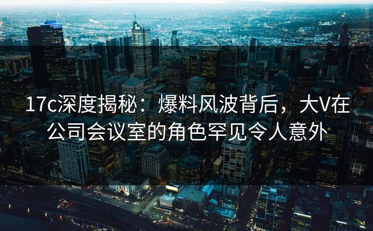 17c深度揭秘：爆料风波背后，大V在公司会议室的角色罕见令人意外