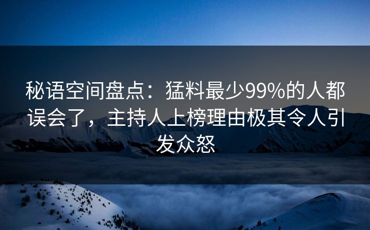 秘语空间盘点：猛料最少99%的人都误会了，主持人上榜理由极其令人引发众怒