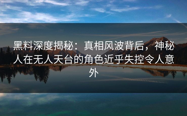 黑料深度揭秘：真相风波背后，神秘人在无人天台的角色近乎失控令人意外