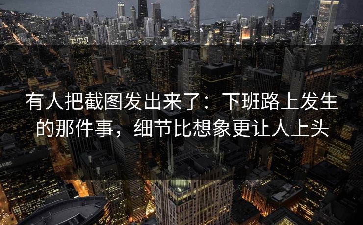 有人把截图发出来了:下班路上发生的那件事,细节比想象更让人上头 有人把截图发出来了:下班路上发生的那件事,细节比想象更让人上头