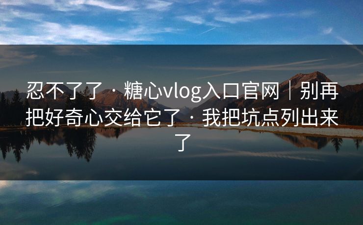 忍不了了 · 糖心vlog入口官网|别再把好奇心交给它了 · 我把坑点列出来了