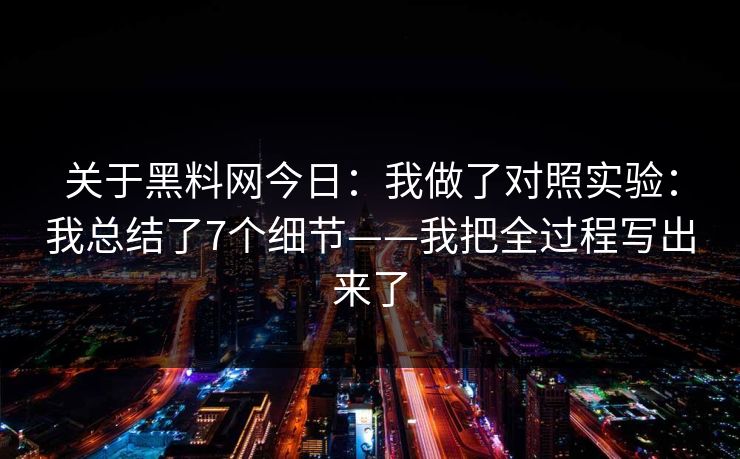 关于黑料网今日：我做了对照实验：我总结了7个细节——我把全过程写出来了