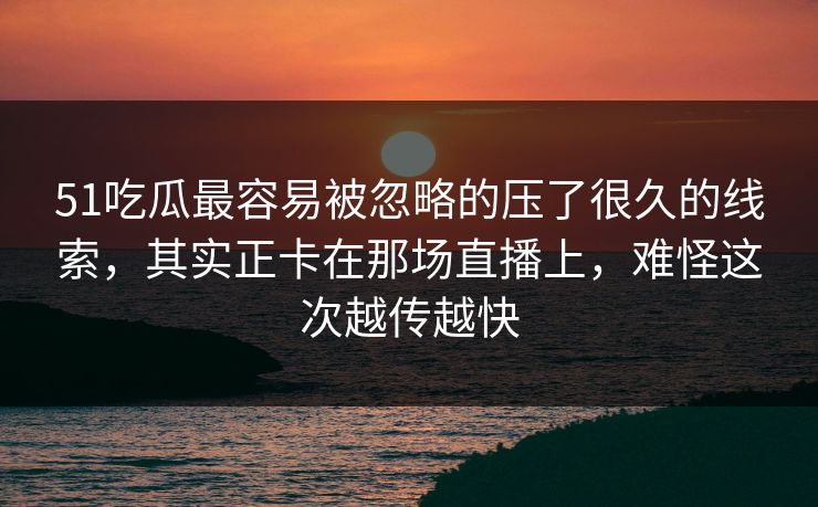51吃瓜最容易被忽略的压了很久的线索，其实正卡在那场直播上，难怪这次越传越快