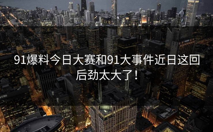 91爆料今日大赛和91大事件近日这回后劲太大了！