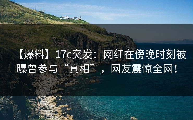 【爆料】17c突发:网红在傍晚时刻被曝曾参与“真相”,网友震惊全网! 【爆料】17c突发:网红在傍晚时刻被曝曾参与“真相”,网友震惊全网!