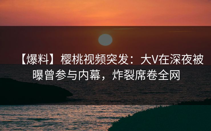 【爆料】樱桃视频突发:大V在深夜被曝曾参与内幕,炸裂席卷全网 【爆料】樱桃视频突发:大V在深夜被曝曾参与内幕,炸裂席卷全网