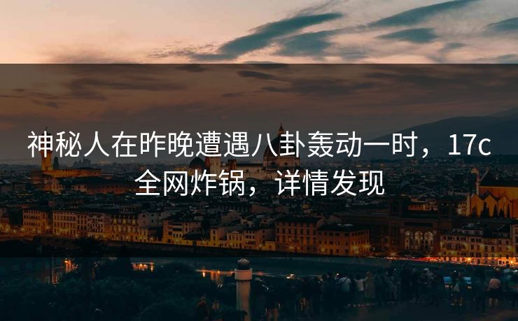 神秘人在昨晚遭遇八卦轰动一时，17c全网炸锅，详情发现