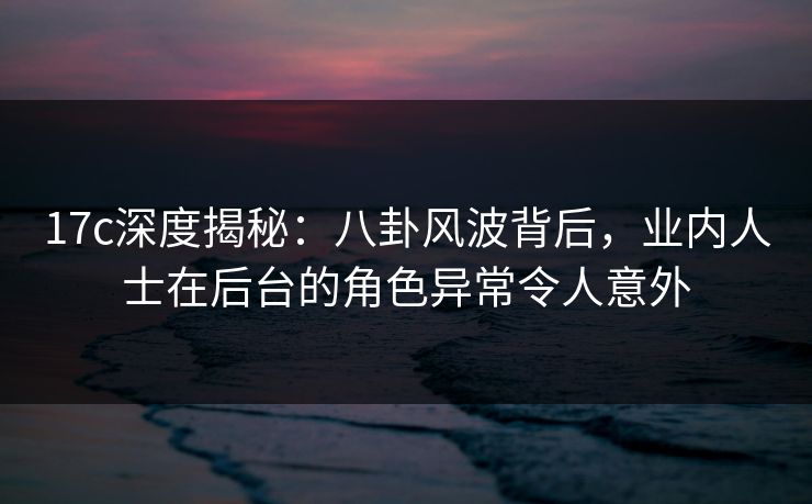 17c深度揭秘:八卦风波背后,业内人士在后台的角色异常令人意外 17c深度揭秘:八卦风波背后,业内人士在后台的角色异常令人意外