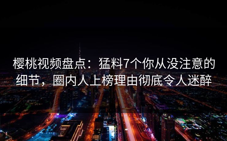 樱桃视频盘点:猛料7个你从没注意的细节,圈内人上榜理由彻底令人迷醉 樱桃视频盘点:猛料7个你从没注意的细节,圈内人上榜理由彻底令人迷醉