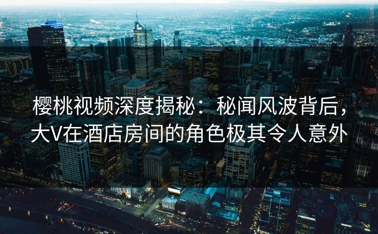 樱桃视频深度揭秘:秘闻风波背后,大V在酒店房间的角色极其令人意外 樱桃视频深度揭秘:秘闻风波背后,大V在酒店房间的角色极其令人意外