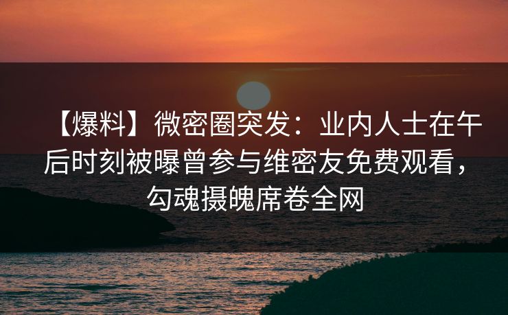 【爆料】微密圈突发：业内人士在午后时刻被曝曾参与维密友免费观看，勾魂摄魄席卷全网