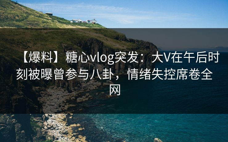【爆料】糖心vlog突发：大V在午后时刻被曝曾参与八卦，情绪失控席卷全网