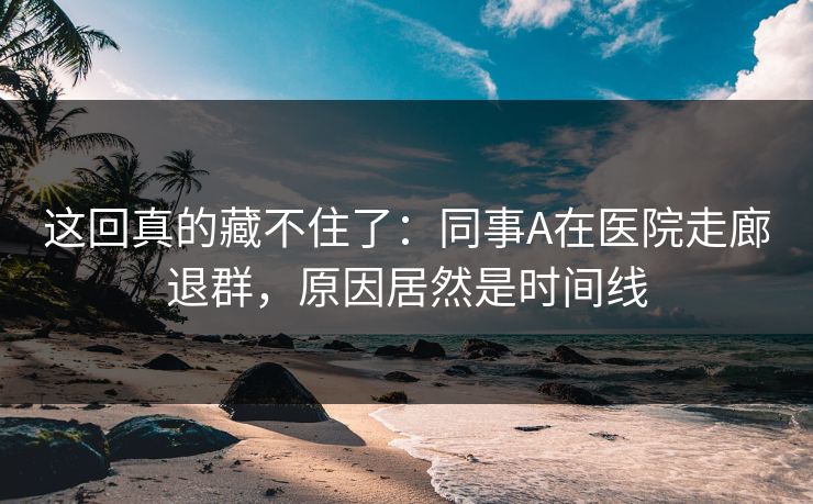 这回真的藏不住了:同事A在医院走廊退群,原因居然是时间线 这回真的藏不住了:同事A在医院走廊退群,原因居然是时间线