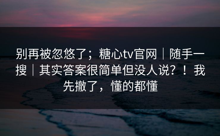 别再被忽悠了；糖心tv官网｜随手一搜｜其实答案很简单但没人说？！我先撤了，懂的都懂