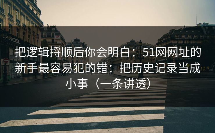把逻辑捋顺后你会明白：51网网址的新手最容易犯的错：把历史记录当成小事（一条讲透）