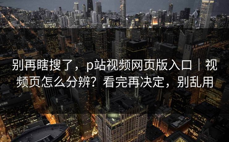 别再瞎搜了，p站视频网页版入口｜视频页怎么分辨？看完再决定，别乱用
