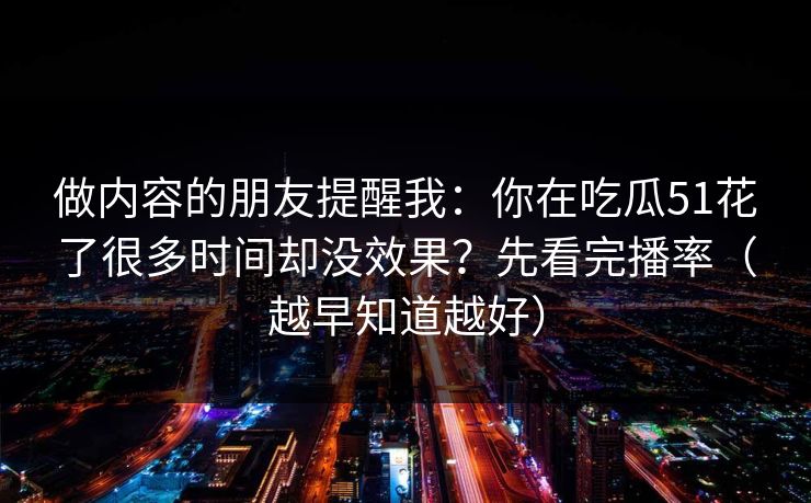 做内容的朋友提醒我：你在吃瓜51花了很多时间却没效果？先看完播率（越早知道越好）