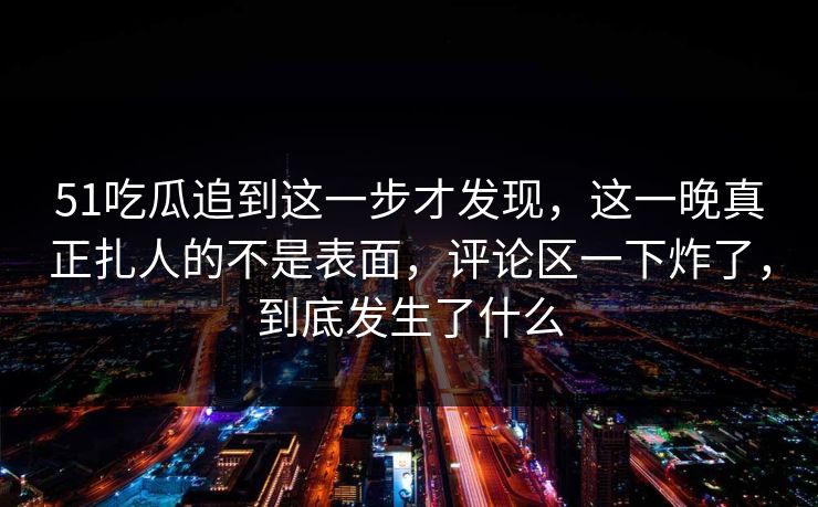 51吃瓜追到这一步才发现，这一晚真正扎人的不是表面，评论区一下炸了，到底发生了什么